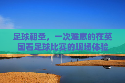 足球朝圣,一次难忘的在英国看足球比赛的现场体验