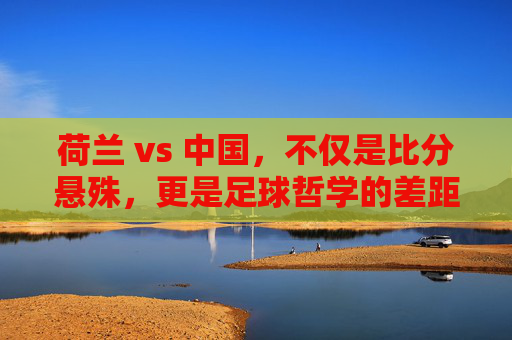 荷兰 vs 中国,不仅是比分悬殊,更是足球哲学的差距