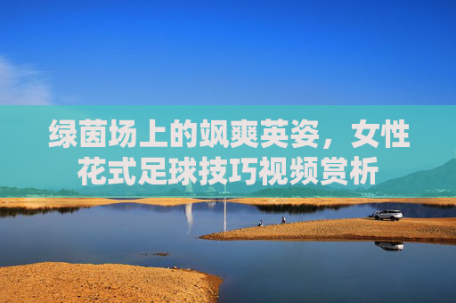 绿茵场上的飒爽英姿,女性花式足球技巧视频赏析