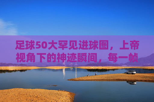 足球50大罕见进球图,上帝视角下的神迹瞬间,每一帧都是传奇