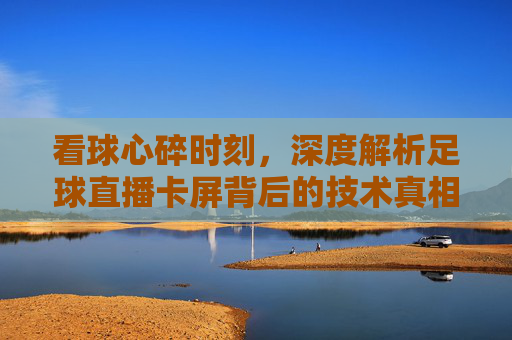 看球心碎时刻,深度解析足球直播卡屏背后的技术真相