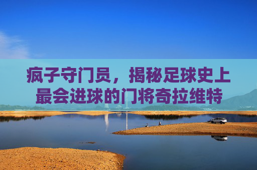 疯子守门员,揭秘足球史上最会进球的门将奇拉维特