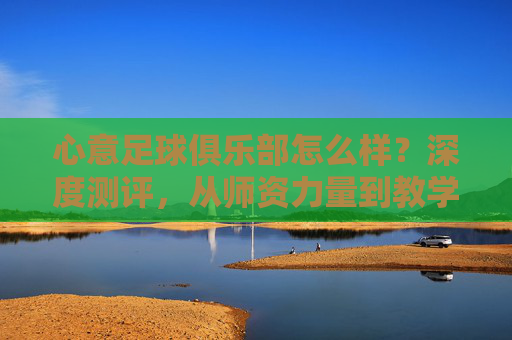 心意足球俱乐部怎么样?深度测评,从师资力量到教学理念,全方位解析这家青训机构