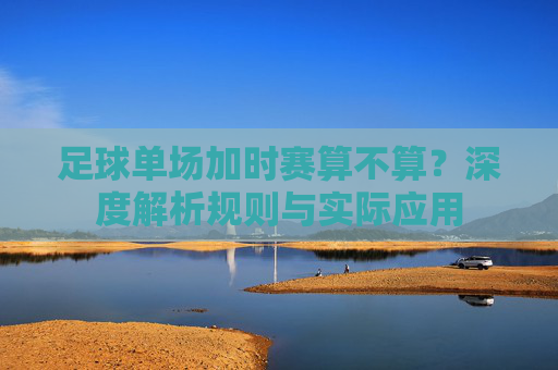 足球单场加时赛算不算?深度解析规则与实际应用