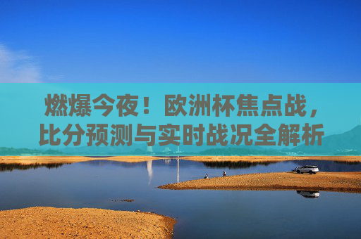 燃爆今夜!欧洲杯焦点战,比分预测与实时战况全解析