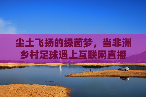 尘土飞扬的绿茵梦,当非洲乡村足球遇上互联网直播