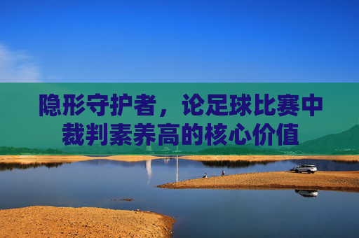 隐形守护者,论足球比赛中裁判素养高的核心价值