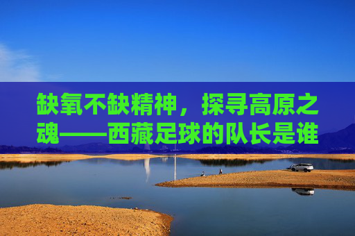 缺氧不缺精神,探寻高原之魂——西藏足球的队长是谁