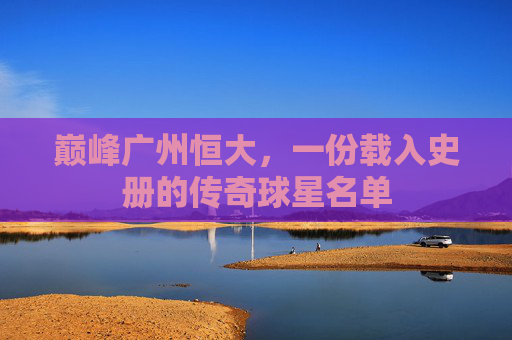 巅峰广州恒大,一份载入史册的传奇球星名单