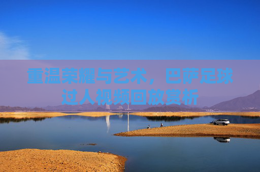 重温荣耀与艺术,巴萨足球过人视频回放赏析