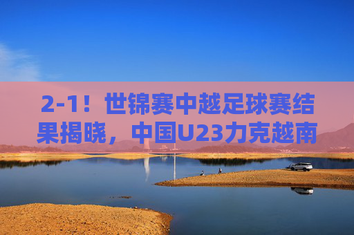 2-1!世锦赛中越足球赛结果揭晓,中国U23力克越南,惊险保留出线希望