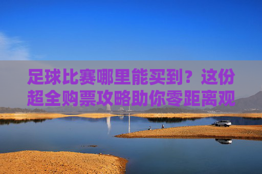 足球比赛哪里能买到?这份超全购票攻略助你零距离观赛