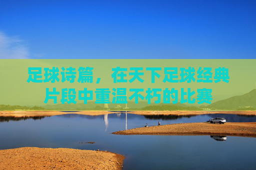 足球诗篇,在天下足球经典片段中重温不朽的比赛