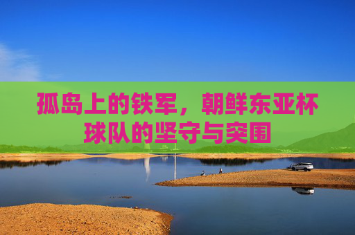 孤岛上的铁军,朝鲜东亚杯球队的坚守与突围