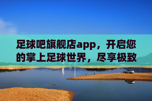 足球吧旗舰店app,开启您的掌上足球世界,尽享极致激情与全能体验