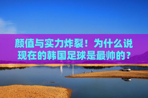 颜值与实力炸裂!为什么说现在的韩国足球是最帅的?
