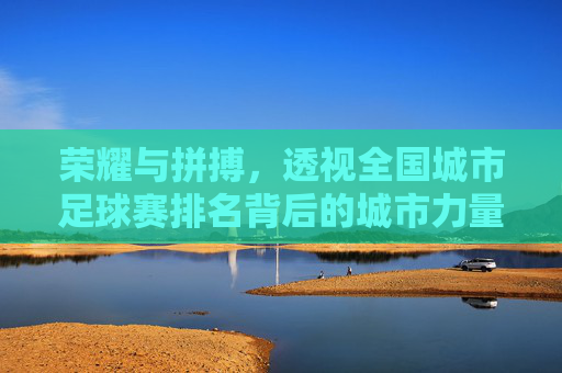 荣耀与拼搏,透视全国城市足球赛排名背后的城市力量