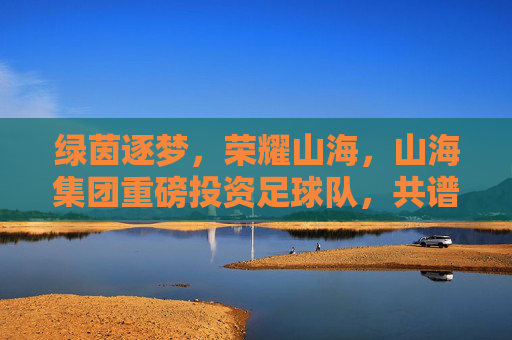 绿茵逐梦,荣耀山海,山海集团重磅投资足球队,共谱体育新篇章