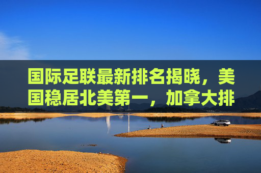 国际足联最新排名揭晓,美国稳居北美第一,加拿大排名持续攀升