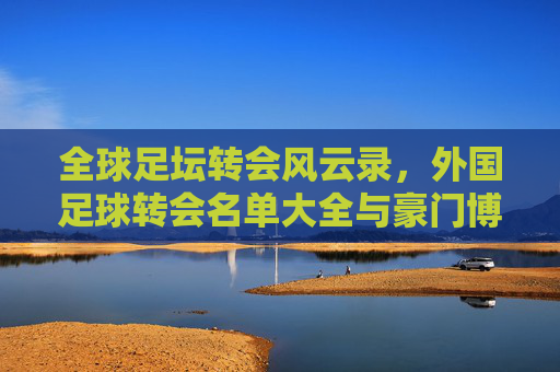 全球足坛转会风云录，外国足球转会名单大全与豪门博弈全解析