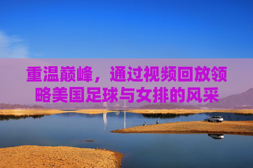 重温巅峰,通过视频回放领略美国足球与女排的风采