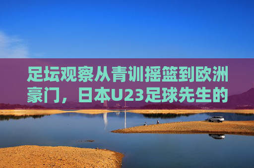 足坛观察从青训摇篮到欧洲豪门，日本U23足球先生的崛起之路