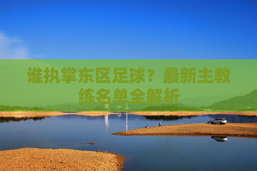 谁执掌东区足球?最新主教练名单全解析