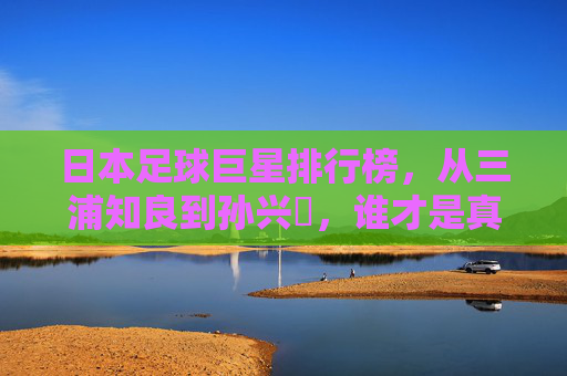 日本足球巨星排行榜,从三浦知良到孙兴慜,谁才是真正的蓝武士图腾?