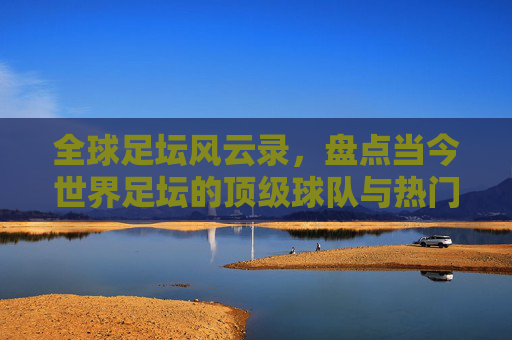 全球足坛风云录,盘点当今世界足坛的顶级球队与热门势力