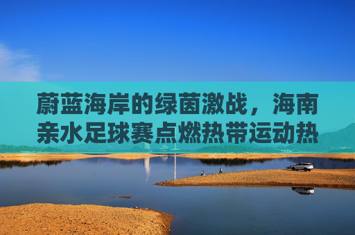蔚蓝海岸的绿茵激战,海南亲水足球赛点燃热带运动热情