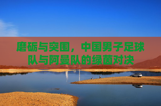 磨砺与突围,中国男子足球队与阿曼队的绿茵对决
