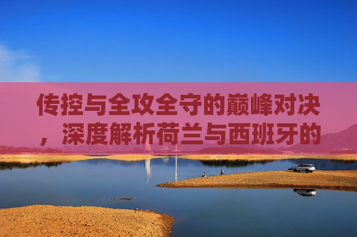 传控与全攻全守的巅峰对决,深度解析荷兰与西班牙的宿命