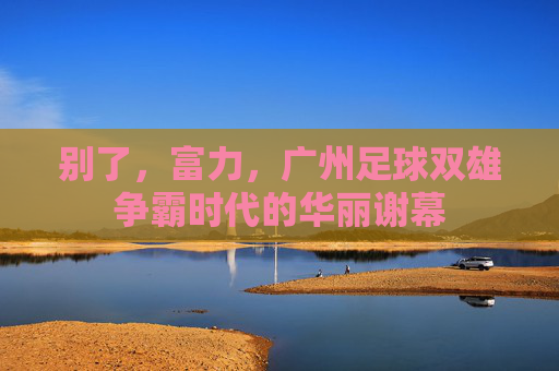 别了,富力,广州足球双雄争霸时代的华丽谢幕