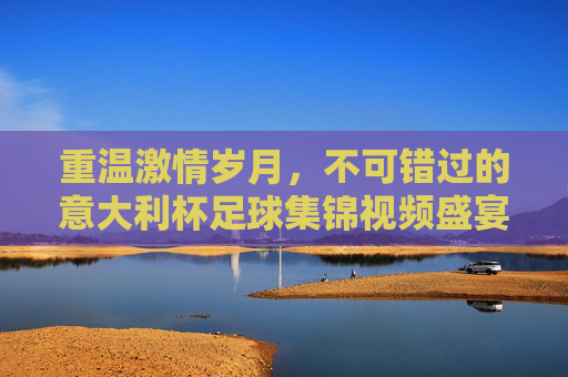 重温激情岁月,不可错过的意大利杯足球集锦视频盛宴