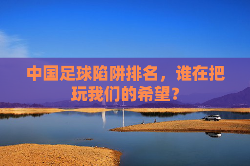 中国足球陷阱排名,谁在把玩我们的希望?