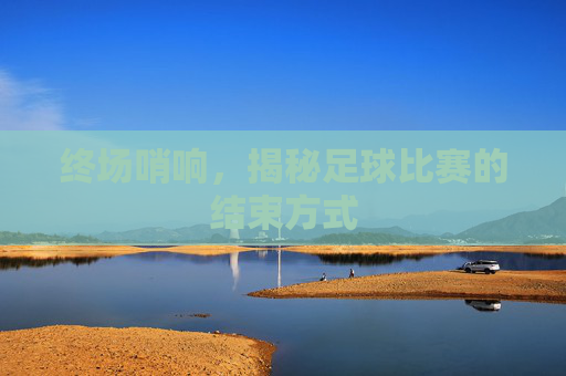 终场哨响,揭秘足球比赛的结束方式