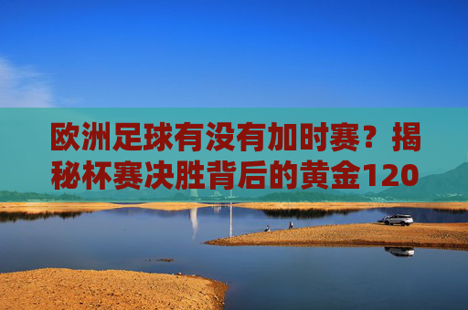 欧洲足球有没有加时赛?揭秘杯赛决胜背后的黄金120分钟