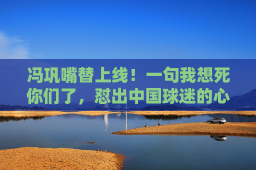 冯巩嘴替上线!一句我想死你们了,怼出中国球迷的心声