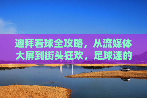 迪拜看球全攻略,从流媒体大屏到街头狂欢,足球迷的终极指南