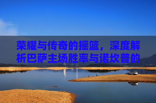 荣耀与传奇的摇篮,深度解析巴萨主场胜率与诺坎普的王者之气