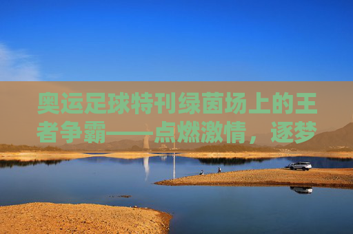 奥运足球特刊绿茵场上的王者争霸——点燃激情,逐梦奥运