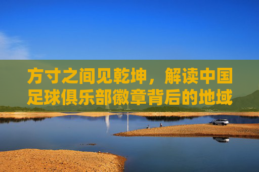 方寸之间见乾坤,解读中国足球俱乐部徽章背后的地域文化与足球情怀