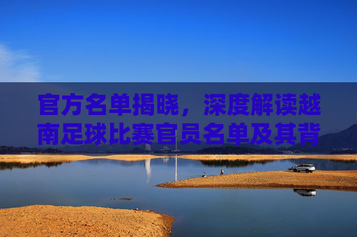 官方名单揭晓,深度解读越南足球比赛官员名单及其背后的博弈