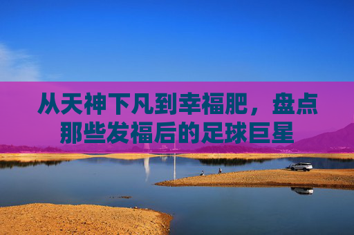从天神下凡到幸福肥，盘点那些发福后的足球巨星