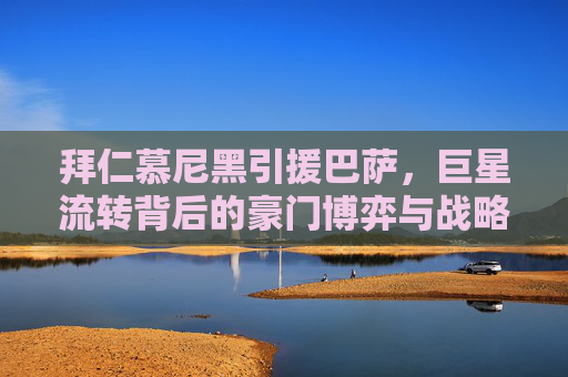 拜仁慕尼黑引援巴萨,巨星流转背后的豪门博弈与战略抉择