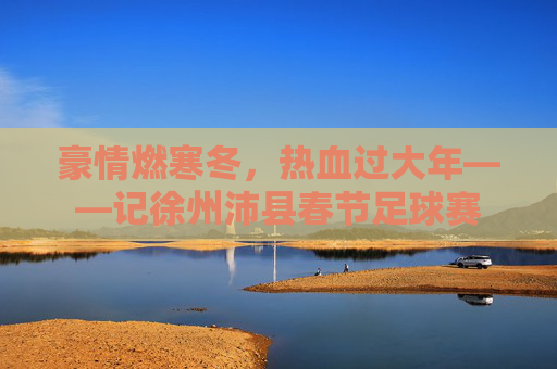 豪情燃寒冬,热血过大年——记徐州沛县春节足球赛