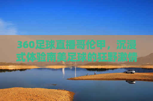 360足球直播哥伦甲,沉浸式体验南美足球的狂野激情