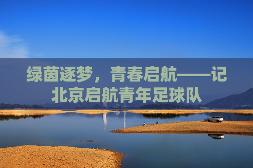 绿茵逐梦,青春启航——记北京启航青年足球队