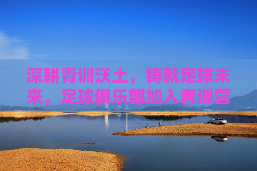 深耕青训沃土，铸就足球未来，足球俱乐部加入青训营的战略意义