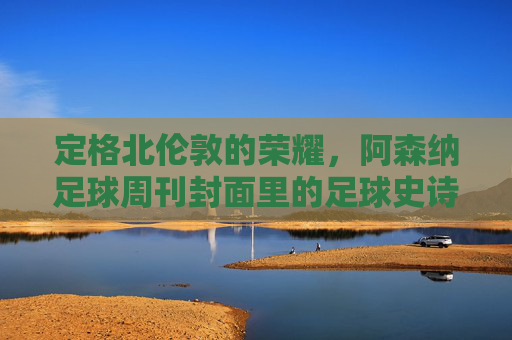 定格北伦敦的荣耀,阿森纳足球周刊封面里的足球史诗